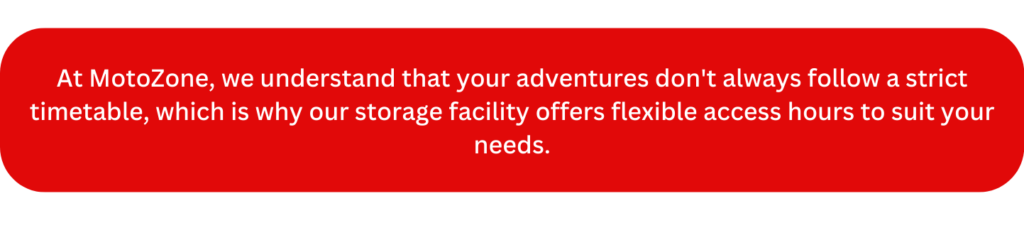 At MotoZone, we understand that your adventures don't always follow a strict timetable, which is why our storage facility offers flexible access hours to suit your needs.
